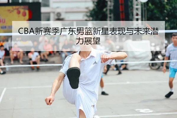 CBA新赛季广东男篮新星表现与未来潜力展望